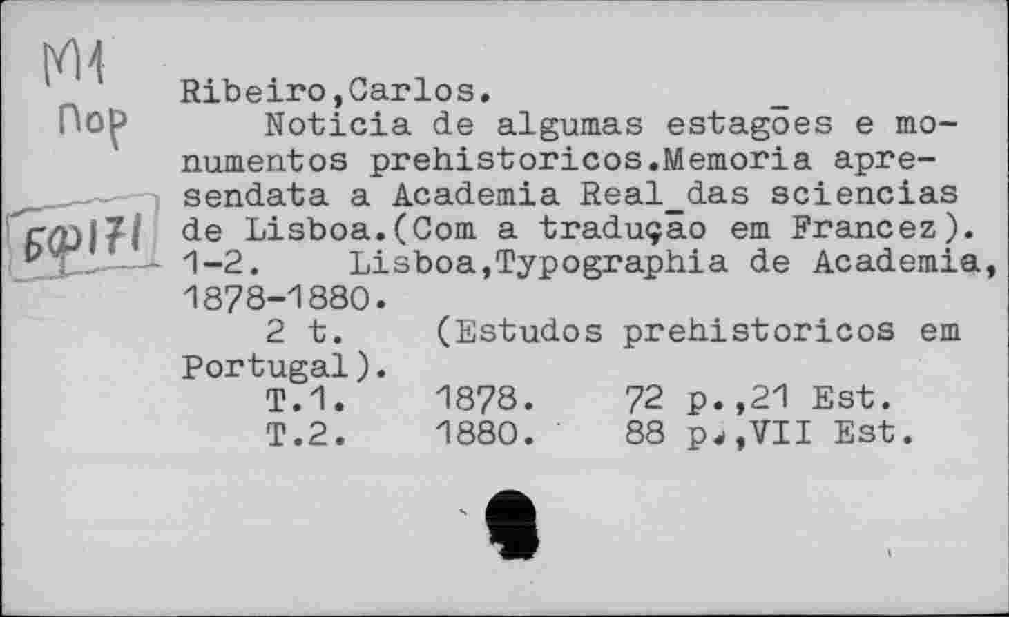 ﻿im
Пор
tgigjîH
Ribeiro,Carlos.
Noticia de algumas estagöes e monument os prehistoricos.Memoria apre-sendata a Academia Real_das sciencias de Lisboa.(Corn a traduçâo em Francez). 1-2.	Lisboa,Typograph!a de Academia
1878-1880.
2 t. (Estudos prehistoricos em Portugal).
T.1.	1878.	72 p.,21 Est.
T.2.	1880.	88 pw,VII Est.